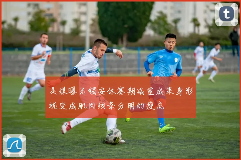 美媒曝光锡安休赛期减重成果身形蜕变成肌肉线条分明的瘦虎