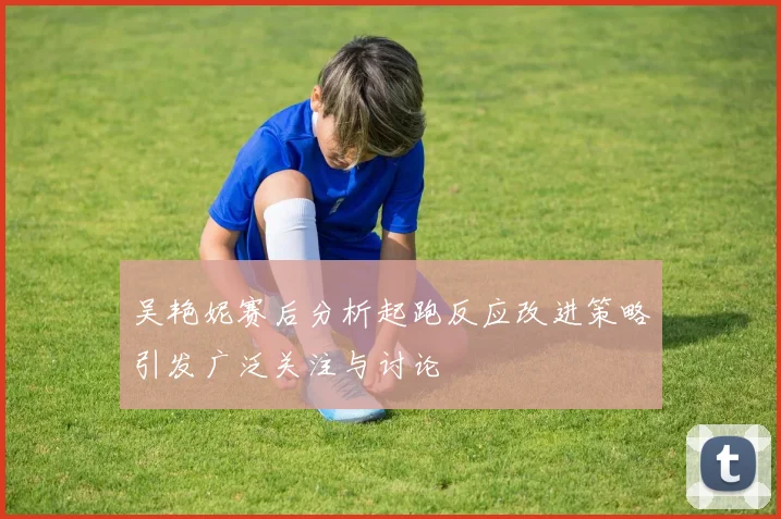 吴艳妮赛后分析起跑反应改进策略引发广泛关注与讨论